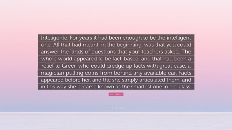 Meg Wolitzer Quote: “Inteligente. For years it had been enough to be the intelligent one. All that had meant, in the beginning, was that you could answer the kinds of questions that your teachers asked. The whole world appeared to be fact-based, and that had been a relief to Greer, who could dredge up facts with great ease, a magician pulling coins from behind any available ear. Facts appeared before her, and the she simply articulated them, and in this way she became known as the smartest one in her glass.”