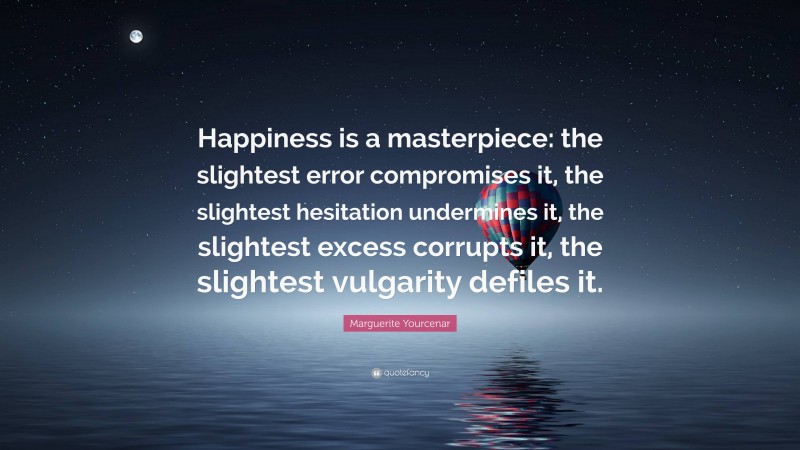 Marguerite Yourcenar Quote: “Happiness is a masterpiece: the slightest error compromises it, the slightest hesitation undermines it, the slightest excess corrupts it, the slightest vulgarity defiles it.”