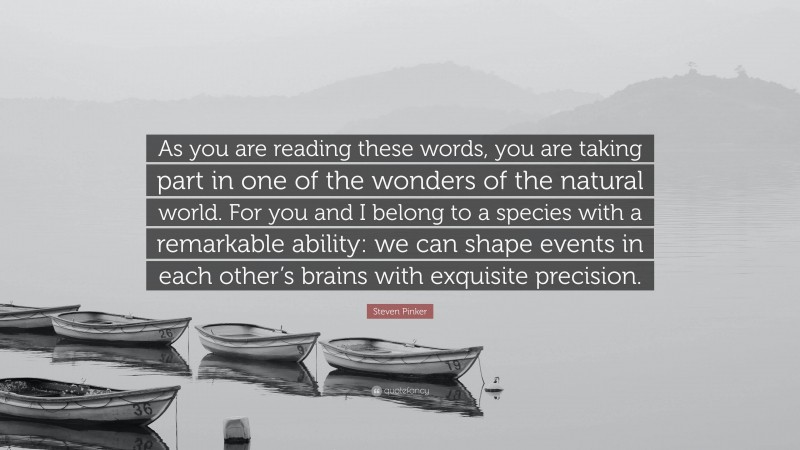 Steven Pinker Quote: “As you are reading these words, you are taking part in one of the wonders of the natural world. For you and I belong to a species with a remarkable ability: we can shape events in each other’s brains with exquisite precision.”