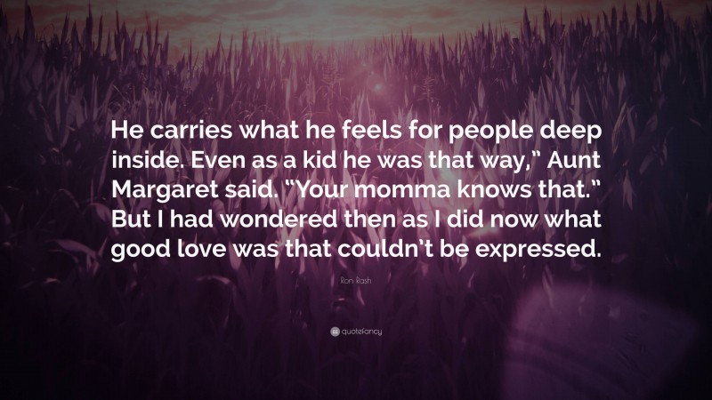 Ron Rash Quote: “He carries what he feels for people deep inside. Even as a kid he was that way,” Aunt Margaret said. “Your momma knows that.” But I had wondered then as I did now what good love was that couldn’t be expressed.”