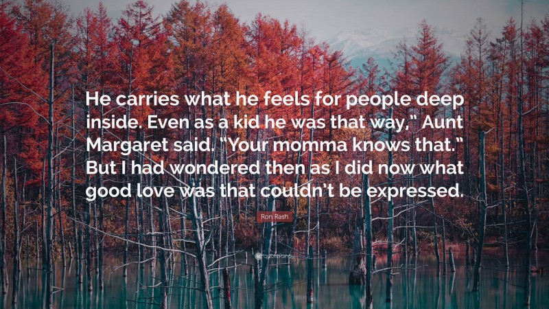 Ron Rash Quote: “He carries what he feels for people deep inside. Even as a kid he was that way,” Aunt Margaret said. “Your momma knows that.” But I had wondered then as I did now what good love was that couldn’t be expressed.”