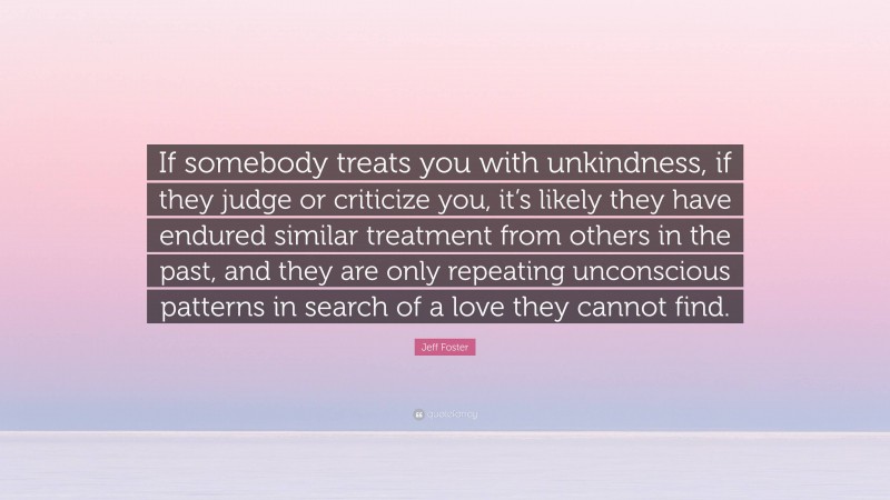 Jeff Foster Quote: “If somebody treats you with unkindness, if they judge or criticize you, it’s likely they have endured similar treatment from others in the past, and they are only repeating unconscious patterns in search of a love they cannot find.”