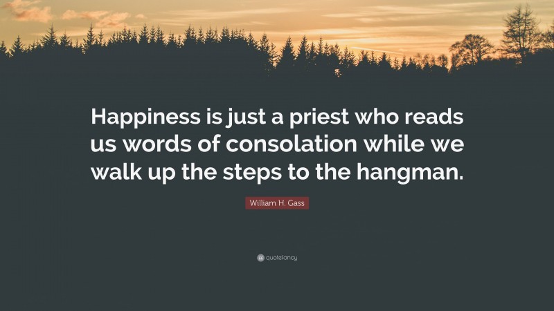 William H. Gass Quote: “Happiness is just a priest who reads us words of consolation while we walk up the steps to the hangman.”