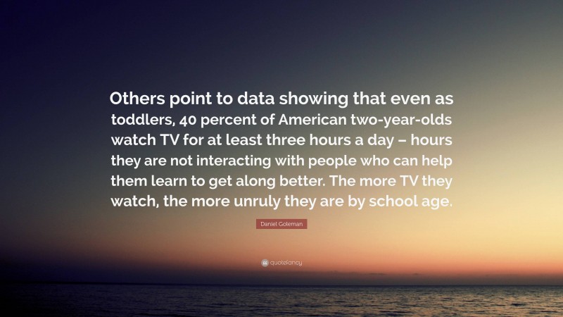 Daniel Goleman Quote: “Others point to data showing that even as toddlers, 40 percent of American two-year-olds watch TV for at least three hours a day – hours they are not interacting with people who can help them learn to get along better. The more TV they watch, the more unruly they are by school age.”