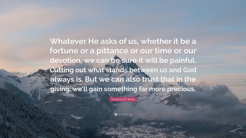 Roseanna M. White Quote: “Whatever He asks of us, whether it be a fortune or a pittance or our time or our devotion, we can be sure it will be painful. Cutting out what stands between us and God always is. But we can also trust that in the giving, we’ll gain something far more precious.”