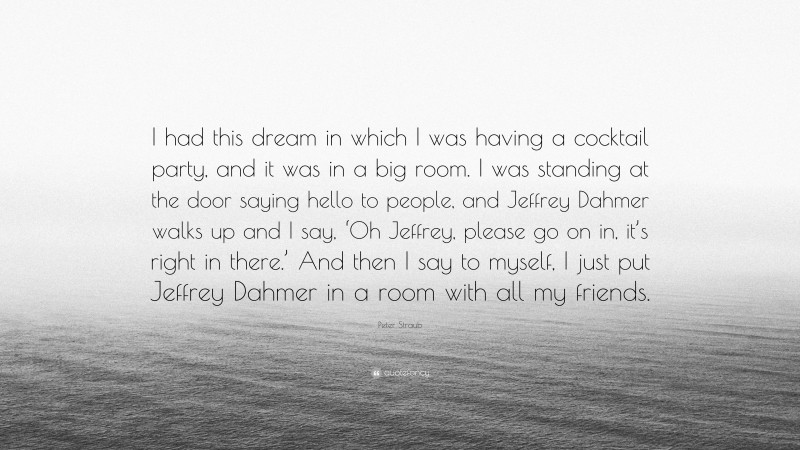 Peter Straub Quote: “I had this dream in which I was having a cocktail party, and it was in a big room. I was standing at the door saying hello to people, and Jeffrey Dahmer walks up and I say, ‘Oh Jeffrey, please go on in, it’s right in there.’ And then I say to myself, I just put Jeffrey Dahmer in a room with all my friends.”