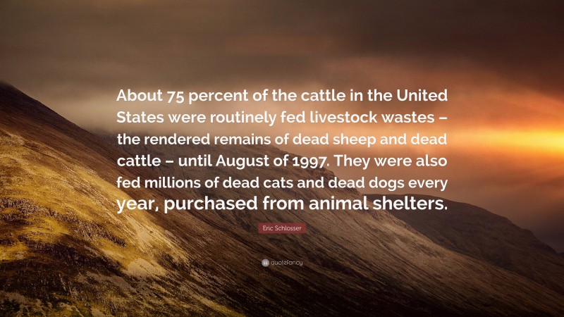 Eric Schlosser Quote: “About 75 percent of the cattle in the United States were routinely fed livestock wastes – the rendered remains of dead sheep and dead cattle – until August of 1997. They were also fed millions of dead cats and dead dogs every year, purchased from animal shelters.”