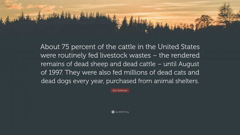 Eric Schlosser Quote: “About 75 percent of the cattle in the United States were routinely fed livestock wastes – the rendered remains of dead sheep and dead cattle – until August of 1997. They were also fed millions of dead cats and dead dogs every year, purchased from animal shelters.”