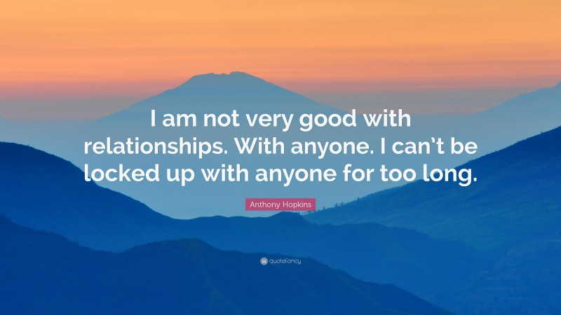 Anthony Hopkins Quote: “I am not very good with relationships. With anyone. I can’t be locked up with anyone for too long.”