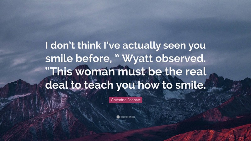 Christine Feehan Quote: “I don’t think I’ve actually seen you smile before, ” Wyatt observed. “This woman must be the real deal to teach you how to smile.”