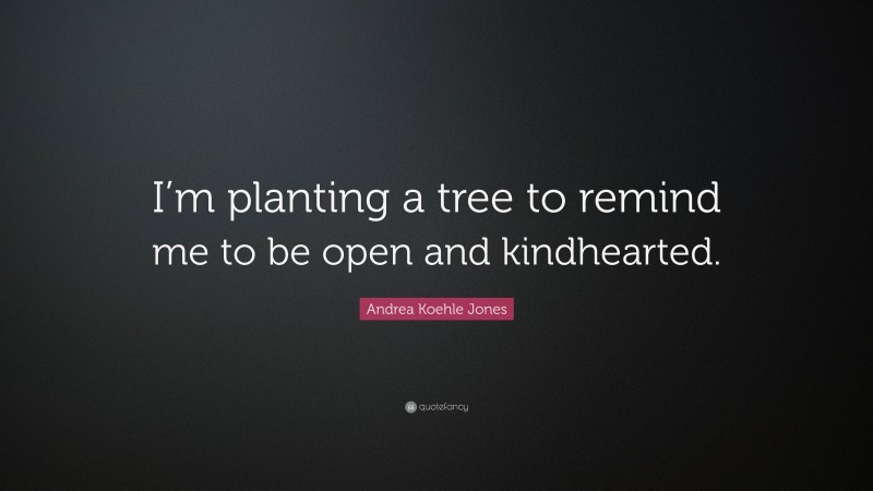 Andrea Koehle Jones Quote: “I’m planting a tree to remind me to be open and kindhearted.”