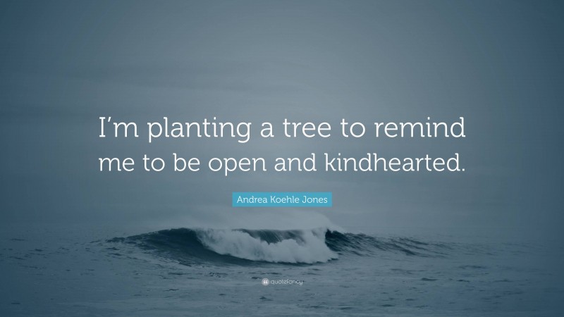 Andrea Koehle Jones Quote: “I’m planting a tree to remind me to be open and kindhearted.”