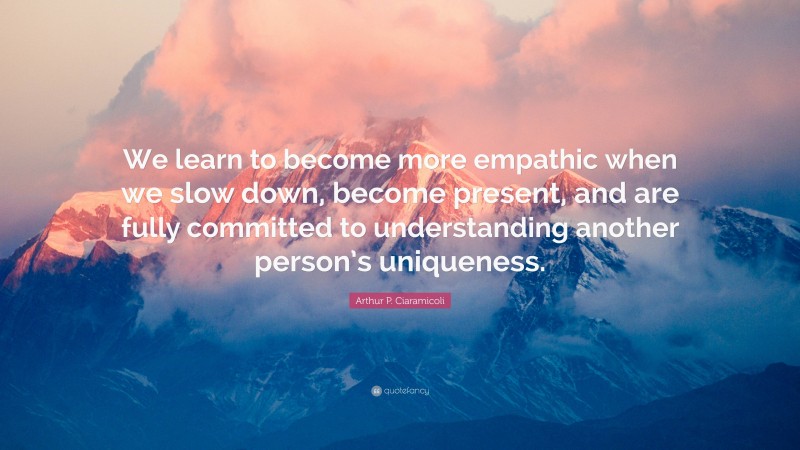 Arthur P. Ciaramicoli Quote: “We learn to become more empathic when we slow down, become present, and are fully committed to understanding another person’s uniqueness.”