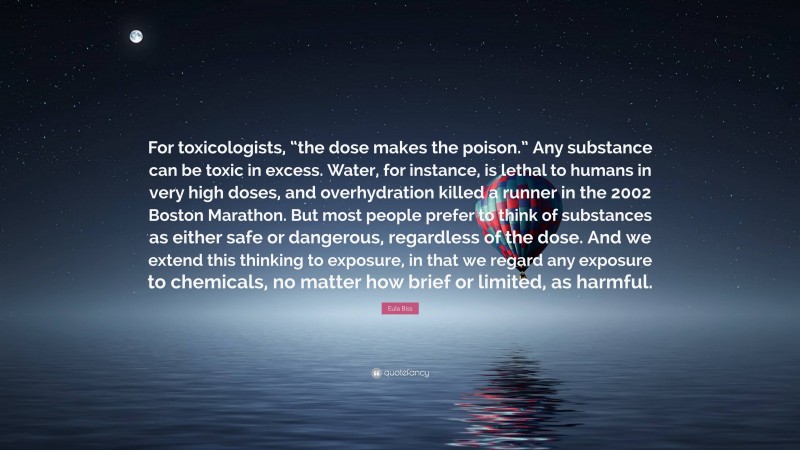 Eula Biss Quote: “For toxicologists, “the dose makes the poison.” Any substance can be toxic in excess. Water, for instance, is lethal to humans in very high doses, and overhydration killed a runner in the 2002 Boston Marathon. But most people prefer to think of substances as either safe or dangerous, regardless of the dose. And we extend this thinking to exposure, in that we regard any exposure to chemicals, no matter how brief or limited, as harmful.”