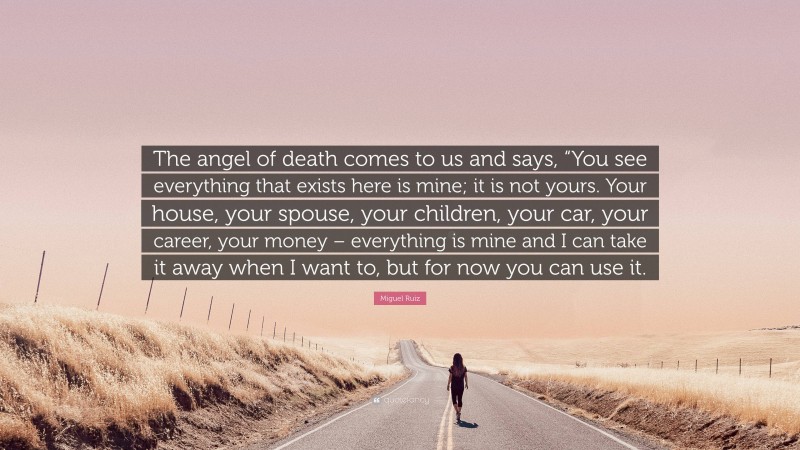Miguel Ruiz Quote: “The angel of death comes to us and says, “You see everything that exists here is mine; it is not yours. Your house, your spouse, your children, your car, your career, your money – everything is mine and I can take it away when I want to, but for now you can use it.”