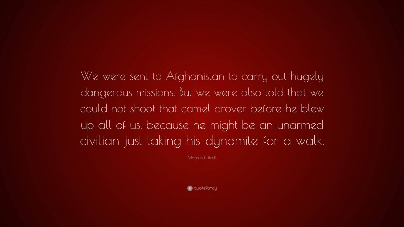 Marcus Luttrell Quote: “We were sent to Afghanistan to carry out hugely dangerous missions. But we were also told that we could not shoot that camel drover before he blew up all of us, because he might be an unarmed civilian just taking his dynamite for a walk.”