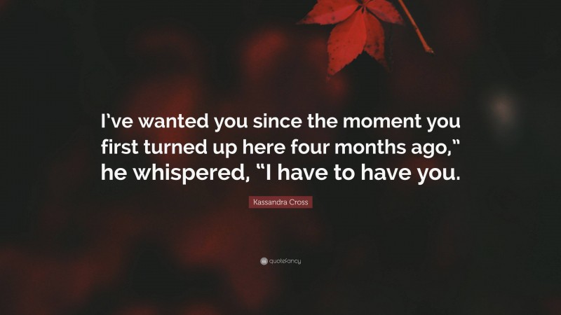 Kassandra Cross Quote: “I’ve wanted you since the moment you first turned up here four months ago,” he whispered, “I have to have you.”
