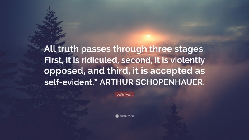 Leslie Kean Quote: “All truth passes through three stages. First, it is ridiculed, second, it is violently opposed, and third, it is accepted as self-evident.” ARTHUR SCHOPENHAUER.”