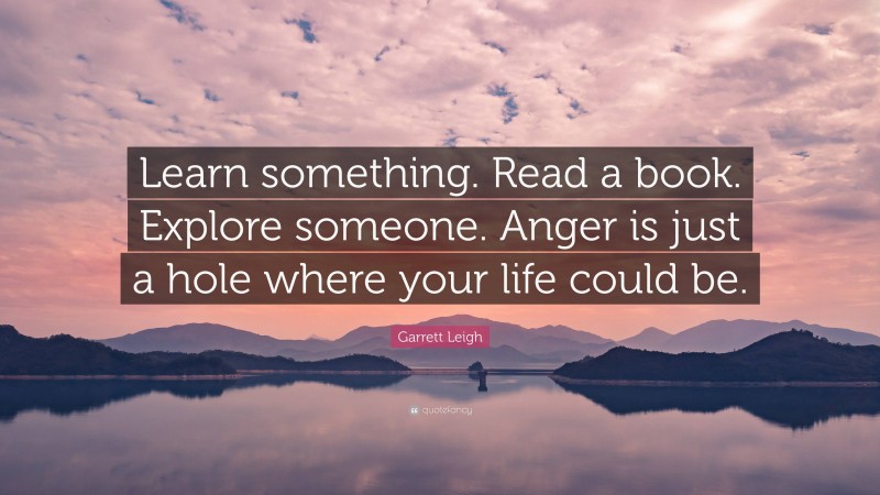 Garrett Leigh Quote: “Learn something. Read a book. Explore someone. Anger is just a hole where your life could be.”