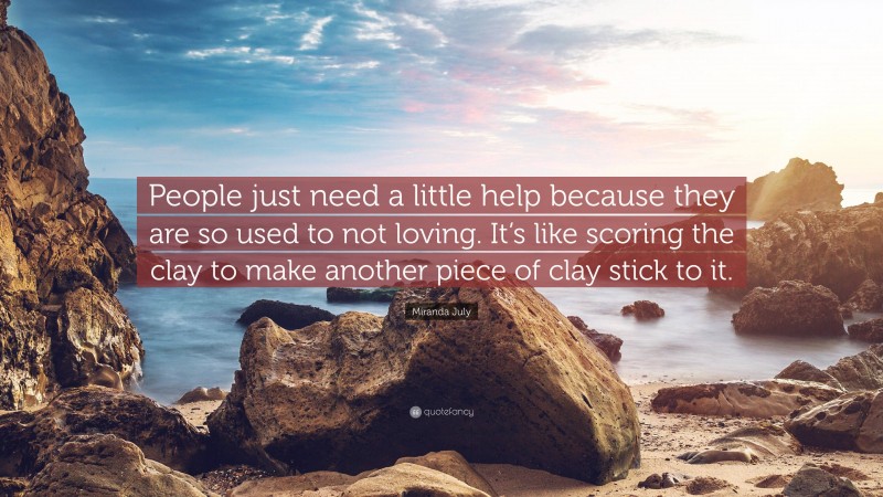 Miranda July Quote: “People just need a little help because they are so used to not loving. It’s like scoring the clay to make another piece of clay stick to it.”