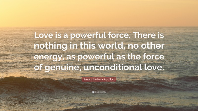 Susan Barbara Apollon Quote: “Love is a powerful force. There is nothing in this world, no other energy, as powerful as the force of genuine, unconditional love.”