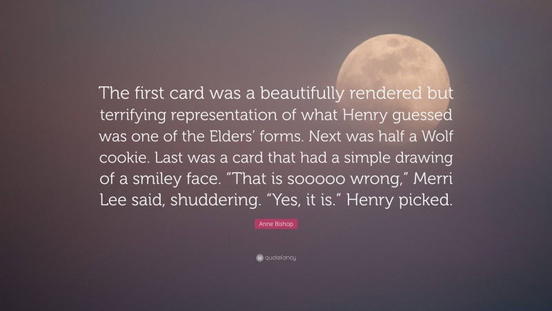 Anne Bishop Quote: “The first card was a beautifully rendered but terrifying representation of what Henry guessed was one of the Elders’ forms. Next was half a Wolf cookie. Last was a card that had a simple drawing of a smiley face. “That is sooooo wrong,” Merri Lee said, shuddering. “Yes, it is.” Henry picked.”