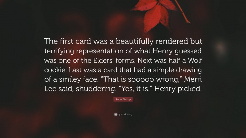 Anne Bishop Quote: “The first card was a beautifully rendered but terrifying representation of what Henry guessed was one of the Elders’ forms. Next was half a Wolf cookie. Last was a card that had a simple drawing of a smiley face. “That is sooooo wrong,” Merri Lee said, shuddering. “Yes, it is.” Henry picked.”