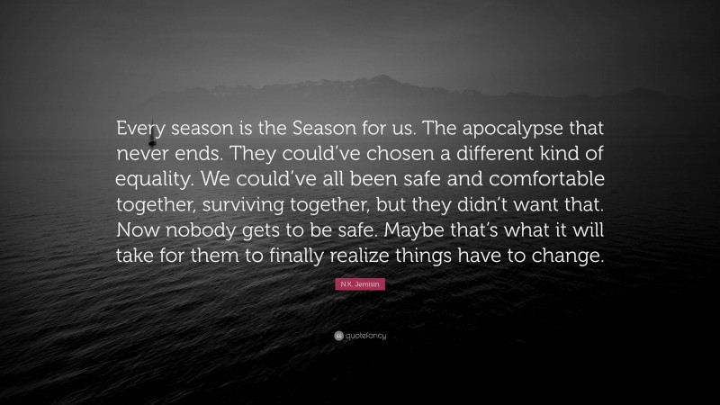 N.K. Jemisin Quote: “Every season is the Season for us. The apocalypse that never ends. They could’ve chosen a different kind of equality. We could’ve all been safe and comfortable together, surviving together, but they didn’t want that. Now nobody gets to be safe. Maybe that’s what it will take for them to finally realize things have to change.”