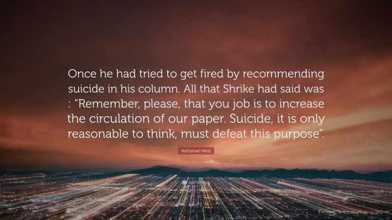 Nathanael West Quote: “Once he had tried to get fired by recommending suicide in his column. All that Shrike had said was : “Remember, please, that you job is to increase the circulation of our paper. Suicide, it is only reasonable to think, must defeat this purpose”.”