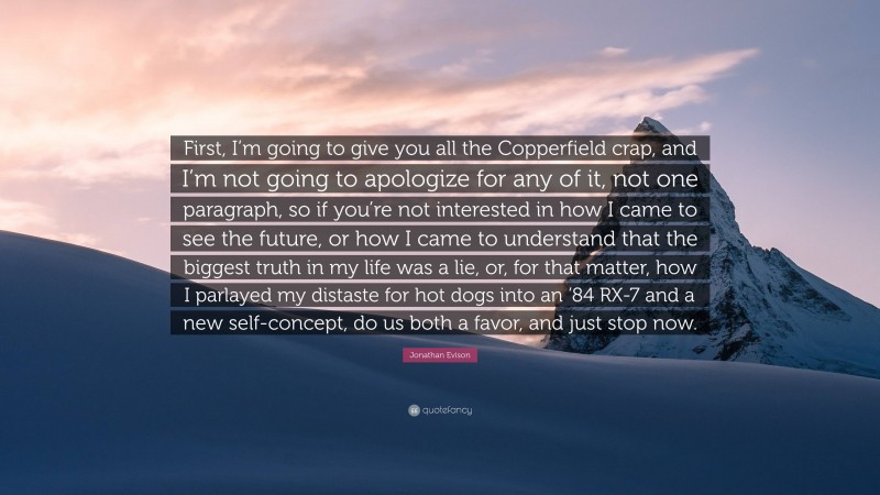 Jonathan Evison Quote: “First, I’m going to give you all the Copperfield crap, and I’m not going to apologize for any of it, not one paragraph, so if you’re not interested in how I came to see the future, or how I came to understand that the biggest truth in my life was a lie, or, for that matter, how I parlayed my distaste for hot dogs into an ’84 RX-7 and a new self-concept, do us both a favor, and just stop now.”