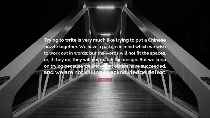 Helen Keller Quote: “Trying to write is very much like trying to put a Chinese puzzle together. We have a pattern in mind which we wish to work out in words; but the words will not fit the spaces, or, if they do, they will not match the design. But we keep on trying because we know that others have succeeded, and we are not willing to acknowledge defeat.”