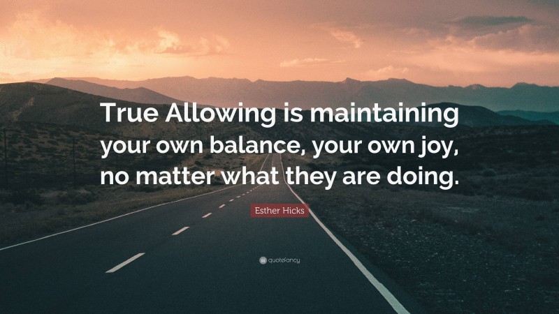 Esther Hicks Quote: “True Allowing is maintaining your own balance, your own joy, no matter what they are doing.”