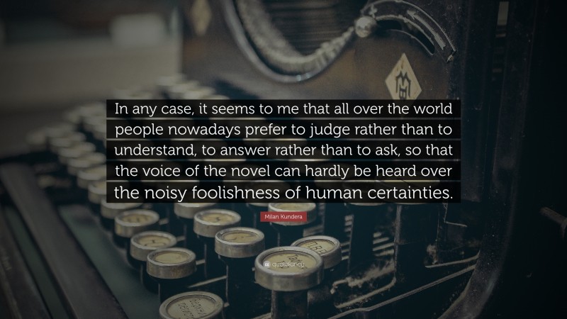Milan Kundera Quote: “In any case, it seems to me that all over the world people nowadays prefer to judge rather than to understand, to answer rather than to ask, so that the voice of the novel can hardly be heard over the noisy foolishness of human certainties.”