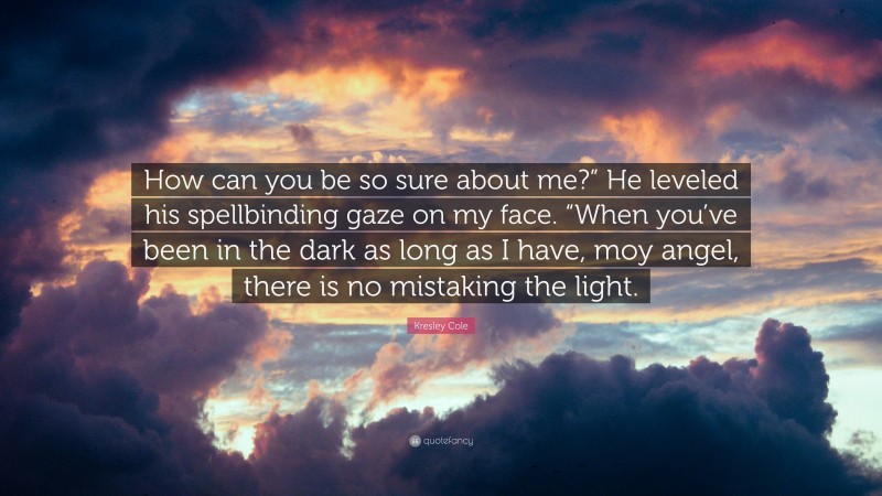 Kresley Cole Quote: “How can you be so sure about me?” He leveled his spellbinding gaze on my face. “When you’ve been in the dark as long as I have, moy angel, there is no mistaking the light.”