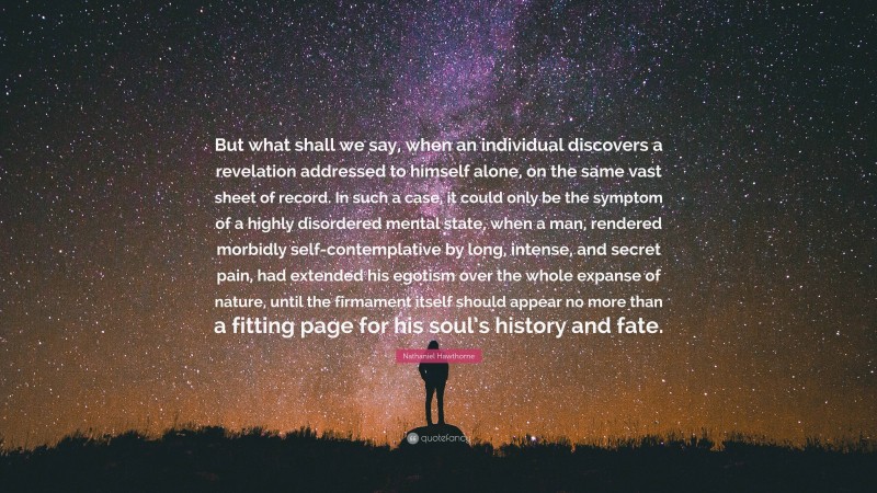 Nathaniel Hawthorne Quote: “But what shall we say, when an individual discovers a revelation addressed to himself alone, on the same vast sheet of record. In such a case, it could only be the symptom of a highly disordered mental state, when a man, rendered morbidly self-contemplative by long, intense, and secret pain, had extended his egotism over the whole expanse of nature, until the firmament itself should appear no more than a fitting page for his soul’s history and fate.”