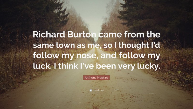 Anthony Hopkins Quote: “Richard Burton came from the same town as me, so I thought I’d follow my nose, and follow my luck. I think I’ve been very lucky.”