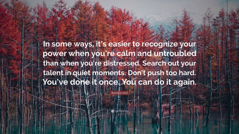 Brandon Mull Quote: “In some ways, it’s easier to recognize your power when you’re calm and untroubled than when you’re distressed. Search out your talent in quiet moments. Don’t push too hard. You’ve done it once. You can do it again.”