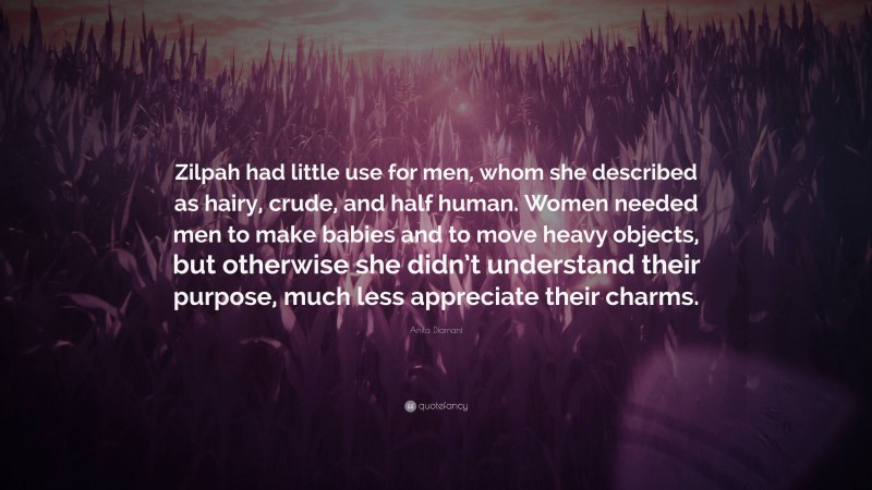 Anita Diamant Quote: “Zilpah had little use for men, whom she described as hairy, crude, and half human. Women needed men to make babies and to move heavy objects, but otherwise she didn’t understand their purpose, much less appreciate their charms.”