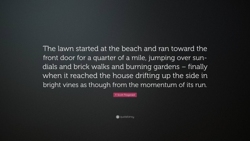 F. Scott Fitzgerald Quote: “The lawn started at the beach and ran toward the front door for a quarter of a mile, jumping over sun-dials and brick walks and burning gardens – finally when it reached the house drifting up the side in bright vines as though from the momentum of its run.”