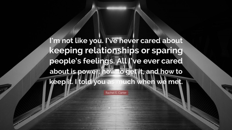 Rachel E. Carter Quote: “I’m not like you. I’ve never cared about keeping relationships or sparing people’s feelings. All I’ve ever cared about is power: how to get it, and how to keep it. I told you as much when we met.”