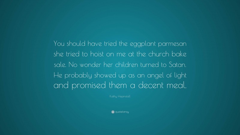 Kathy Hepinstall Quote: “You should have tried the eggplant parmesan she tried to hoist on me at the church bake sale. No wonder her children turned to Satan. He probably showed up as an angel of light and promised them a decent meal.”