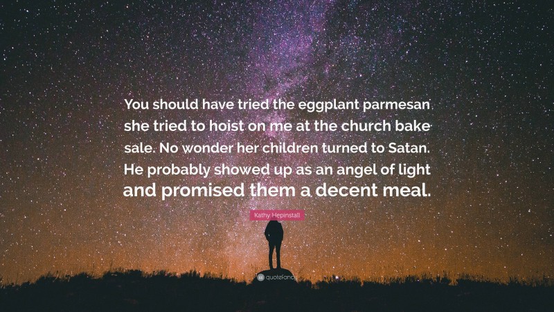 Kathy Hepinstall Quote: “You should have tried the eggplant parmesan she tried to hoist on me at the church bake sale. No wonder her children turned to Satan. He probably showed up as an angel of light and promised them a decent meal.”