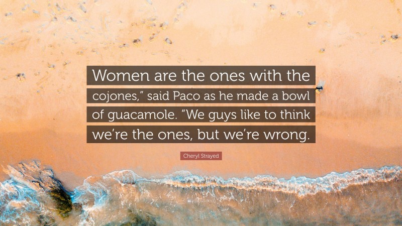 Cheryl Strayed Quote: “Women are the ones with the cojones,” said Paco as he made a bowl of guacamole. “We guys like to think we’re the ones, but we’re wrong.”