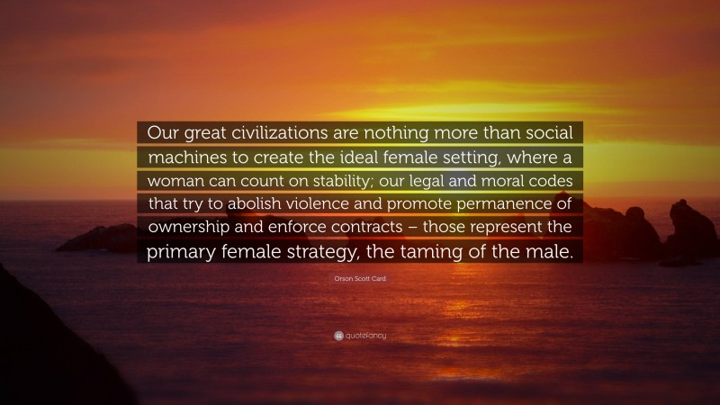 Orson Scott Card Quote: “Our great civilizations are nothing more than social machines to create the ideal female setting, where a woman can count on stability; our legal and moral codes that try to abolish violence and promote permanence of ownership and enforce contracts – those represent the primary female strategy, the taming of the male.”