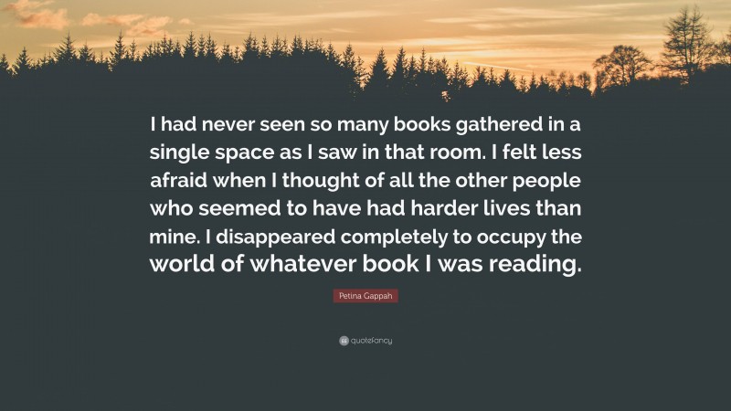 Petina Gappah Quote: “I had never seen so many books gathered in a single space as I saw in that room. I felt less afraid when I thought of all the other people who seemed to have had harder lives than mine. I disappeared completely to occupy the world of whatever book I was reading.”