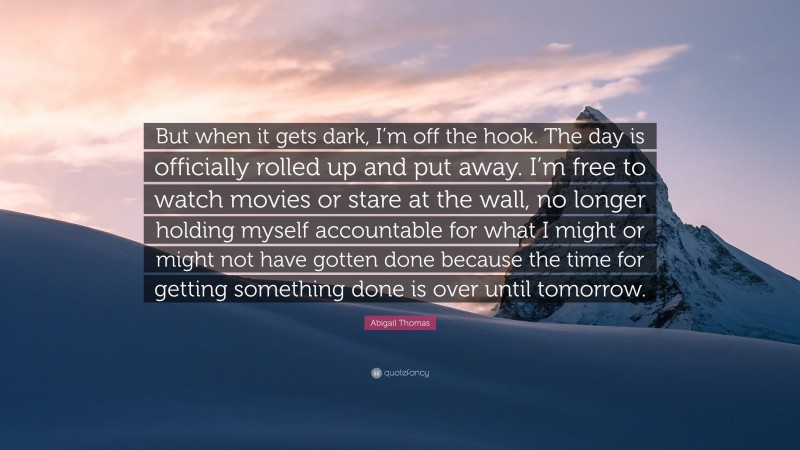 Abigail Thomas Quote: “But when it gets dark, I’m off the hook. The day is officially rolled up and put away. I’m free to watch movies or stare at the wall, no longer holding myself accountable for what I might or might not have gotten done because the time for getting something done is over until tomorrow.”