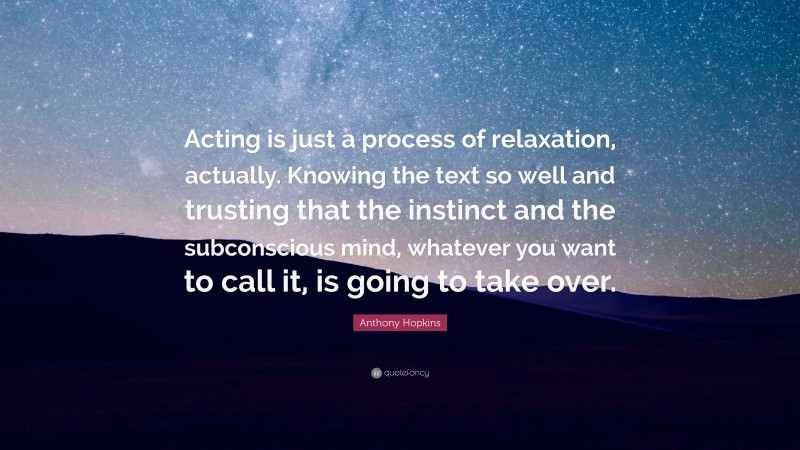 Anthony Hopkins Quote: “Acting is just a process of relaxation, actually. Knowing the text so well and trusting that the instinct and the subconscious mind, whatever you want to call it, is going to take over.”
