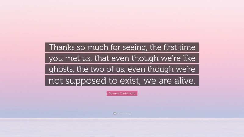 Banana Yoshimoto Quote: “Thanks so much for seeing, the first time you met us, that even though we’re like ghosts, the two of us, even though we’re not supposed to exist, we are alive.”