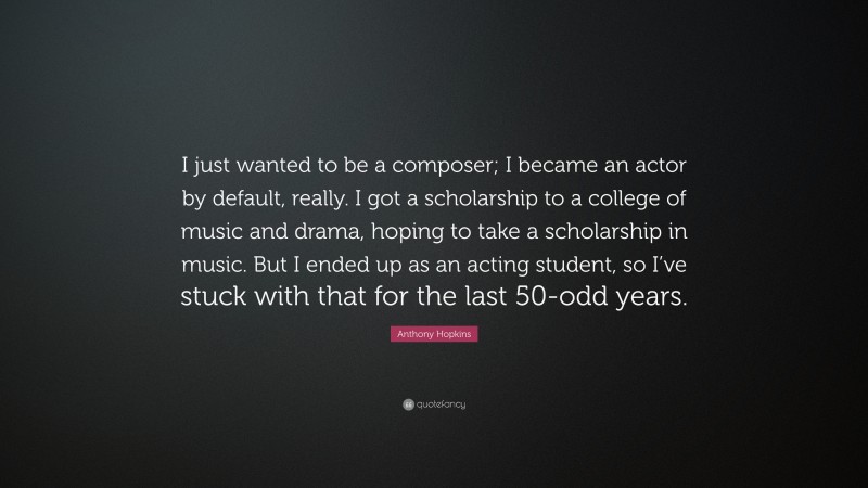Anthony Hopkins Quote: “I just wanted to be a composer; I became an actor by default, really. I got a scholarship to a college of music and drama, hoping to take a scholarship in music. But I ended up as an acting student, so I’ve stuck with that for the last 50-odd years.”