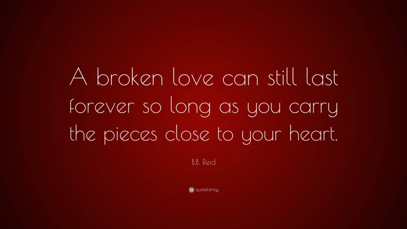 B.B. Reid Quote: “A broken love can still last forever so long as you carry the pieces close to your heart.”